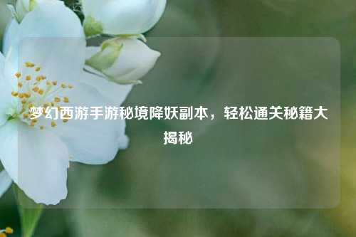 梦幻西游手游秘境降妖副本,轻松通关秘籍大揭秘