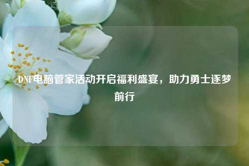 DNF电脑管家活动开启福利盛宴,助力勇士逐梦前行