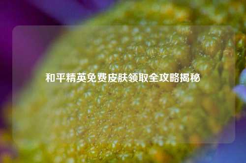 和平精英免费皮肤领取全攻略揭秘
