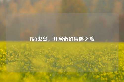 FGO鬼岛,开启奇幻冒险之旅
