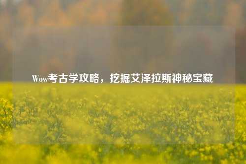 Wow考古学攻略,挖掘艾泽拉斯神秘宝藏