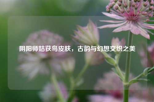 阴阳师姑获鸟皮肤,古韵与幻想交织之美