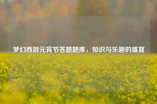 梦幻西游元宵节答题题库，知识与乐趣的盛宴