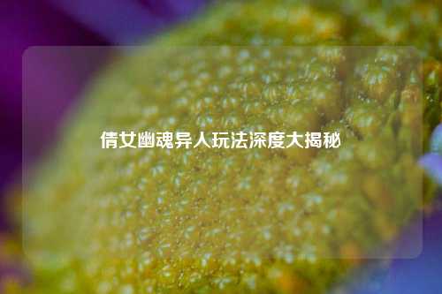 倩女幽魂异人玩法深度大揭秘